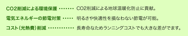 CO2削減による環境保護：CO2削減による地球温暖化防止に貢献。電気エネルギーの節電対策：明るさや快適性を損なわない節電が可能。コスト（光熱費）削減 ：長寿命なためランニングコストでも大きな差がでます。